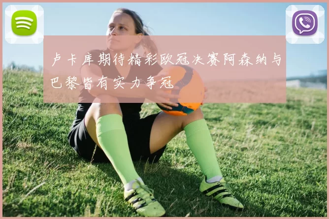 卢卡库期待精彩欧冠决赛阿森纳与巴黎皆有实力争冠