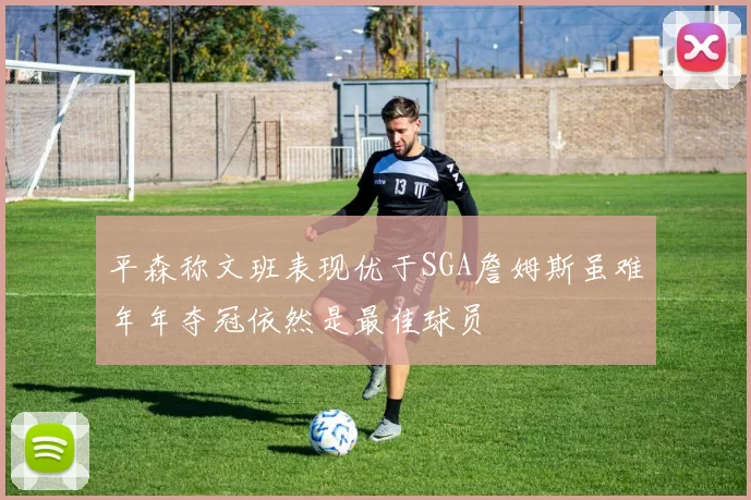 平森称文班表现优于SGA詹姆斯虽难年年夺冠依然是最佳球员