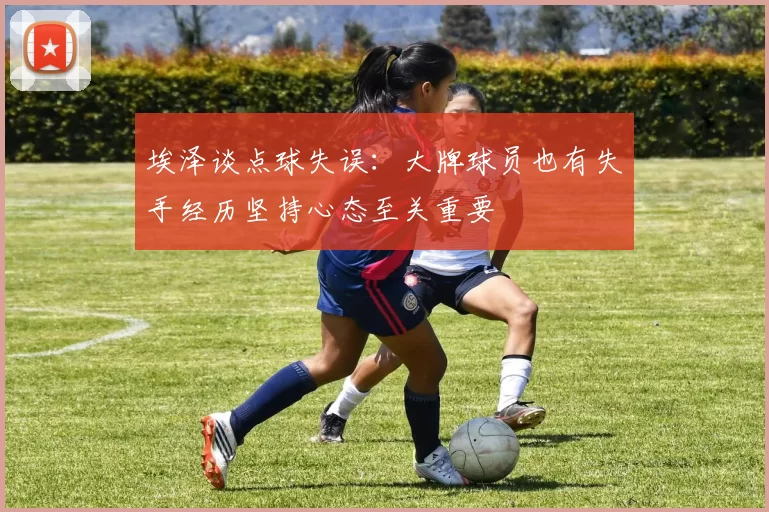 埃泽谈点球失误：大牌球员也有失手经历坚持心态至关重要