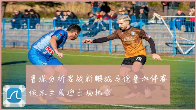 鲁媒分析客战新鹏城马德鲁加停赛依木兰或迎出场机会