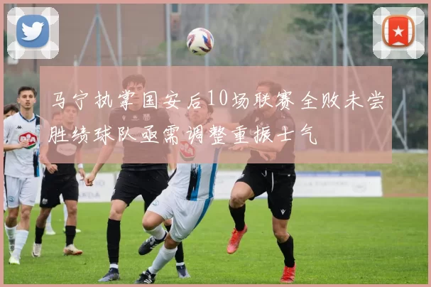 马宁执掌国安后10场联赛全败未尝胜绩球队亟需调整重振士气