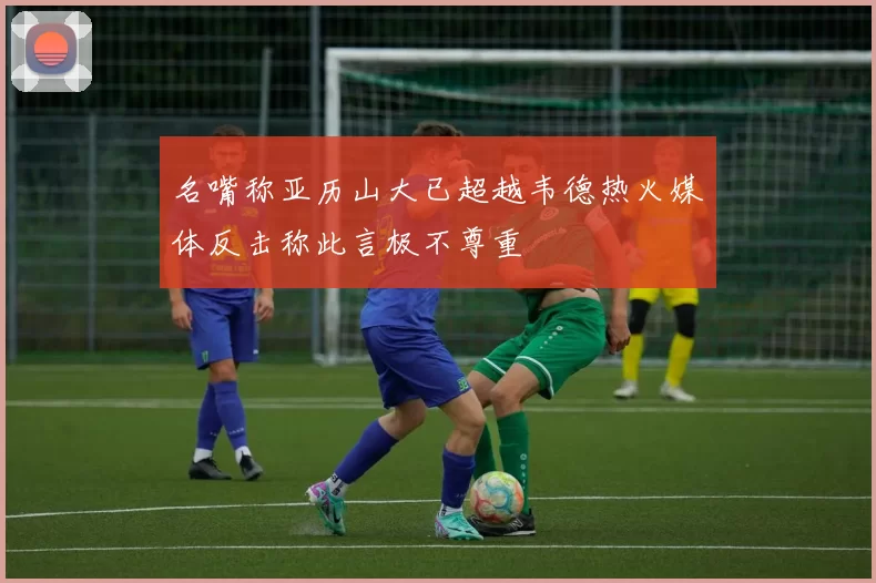 名嘴称亚历山大已超越韦德热火媒体反击称此言极不尊重