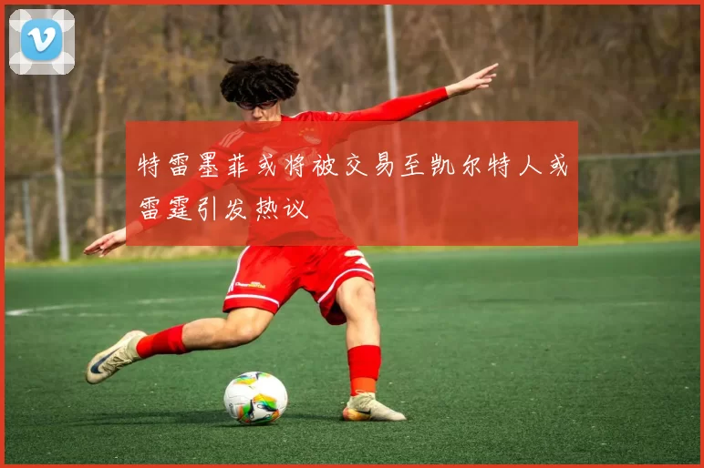 特雷墨菲或将被交易至凯尔特人或雷霆引发热议