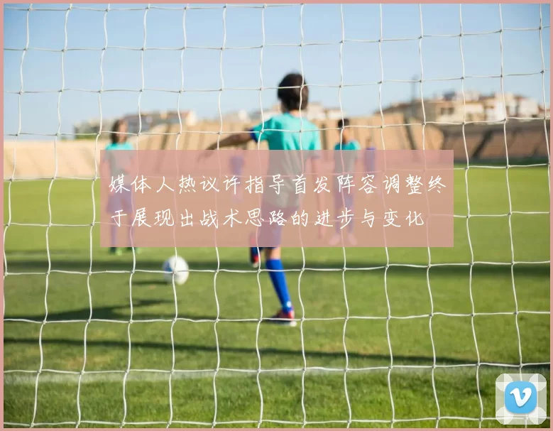 媒体人热议许指导首发阵容调整终于展现出战术思路的进步与变化