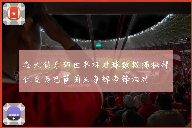 各大俱乐部世界杯进球数据揭秘拜仁皇马巴萨国米争辉争锋相对