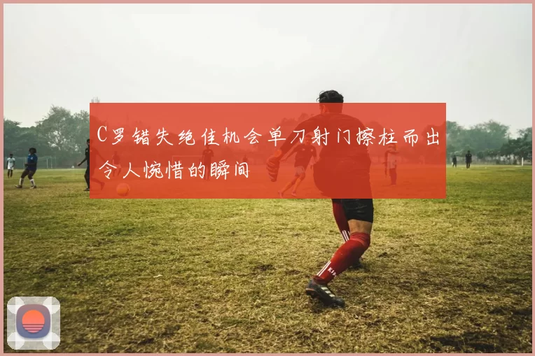 C罗错失绝佳机会单刀射门擦柱而出令人惋惜的瞬间