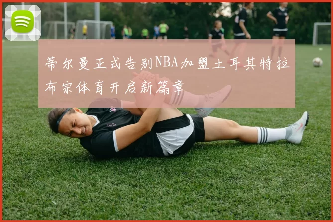蒂尔曼正式告别NBA加盟土耳其特拉布宗体育开启新篇章