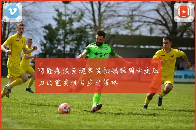 阿隆森谈英超客场挑战强调承受压力的重要性与应对策略
