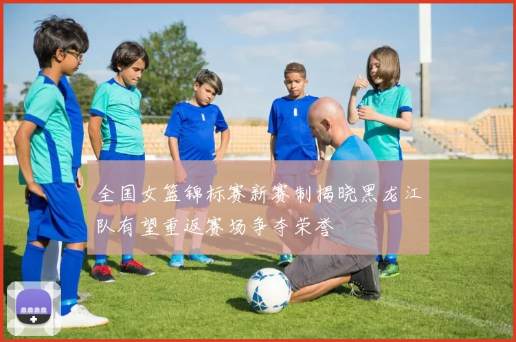 全国女篮锦标赛新赛制揭晓黑龙江队有望重返赛场争夺荣誉