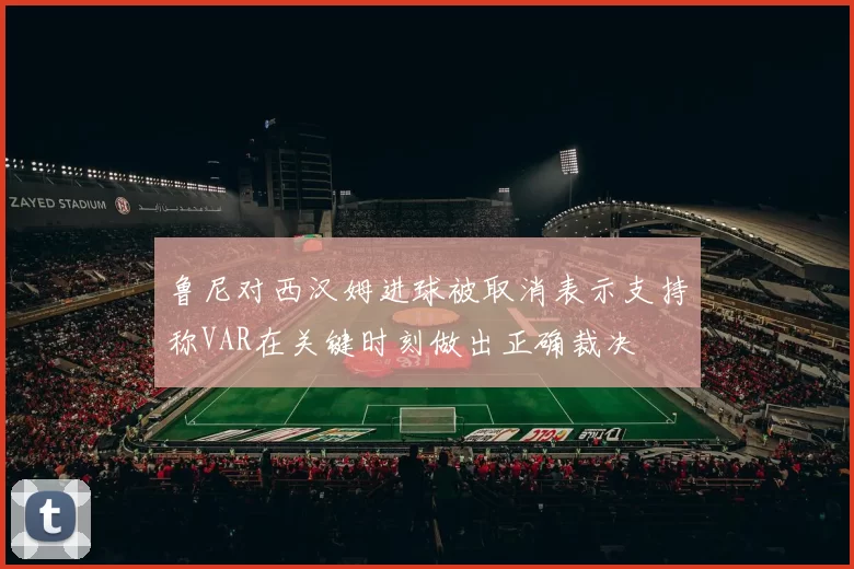 鲁尼对西汉姆进球被取消表示支持称VAR在关键时刻做出正确裁决