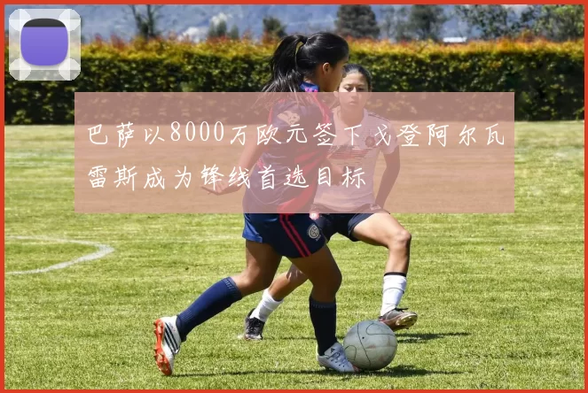 巴萨以8000万欧元签下戈登阿尔瓦雷斯成为锋线首选目标